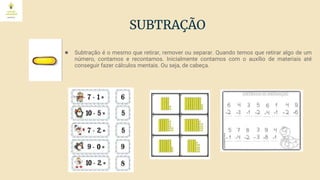 SUBTRAÇÃO
● Subtração é o mesmo que retirar, remover ou separar. Quando temos que retirar algo de um
número, contamos e recontamos. Inicialmente contamos com o auxílio de materiais até
conseguir fazer cálculos mentais. Ou seja, de cabeça.
 