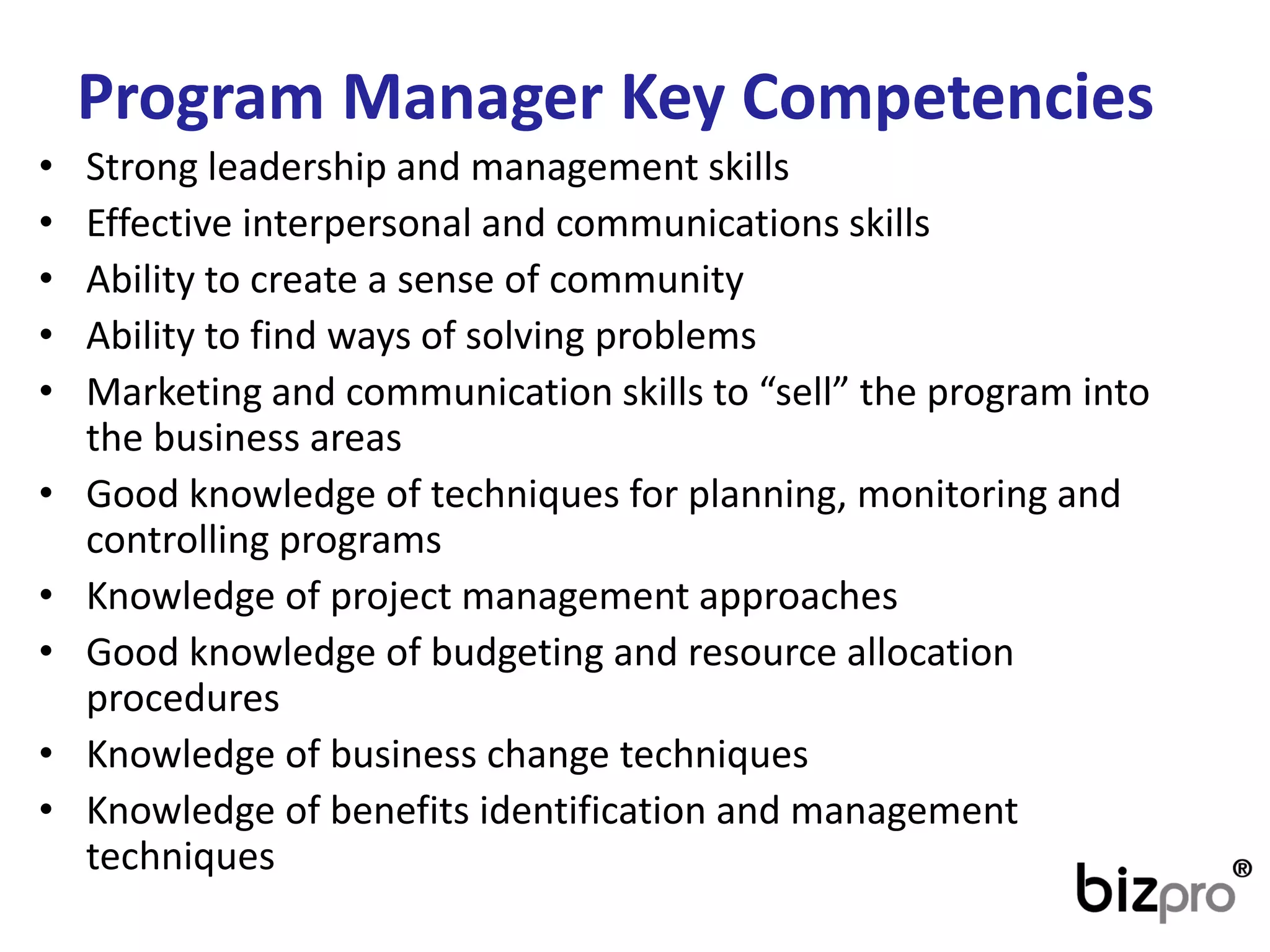 ProgramManager Key Competencies 
•Strong leadership and management skills 
•Effective interpersonal and communications skills 
•Ability to create a sense of community 
•Ability to find ways of solving problems 
•Marketing and communication skills to “sell” the program into the business areas 
•Good knowledge of techniques for planning, monitoring and controlling programs 
•Knowledge of project management approaches 
•Good knowledge of budgeting and resource allocation procedures 
•Knowledge of business change techniques 
•Knowledge of benefits identification and management techniques  