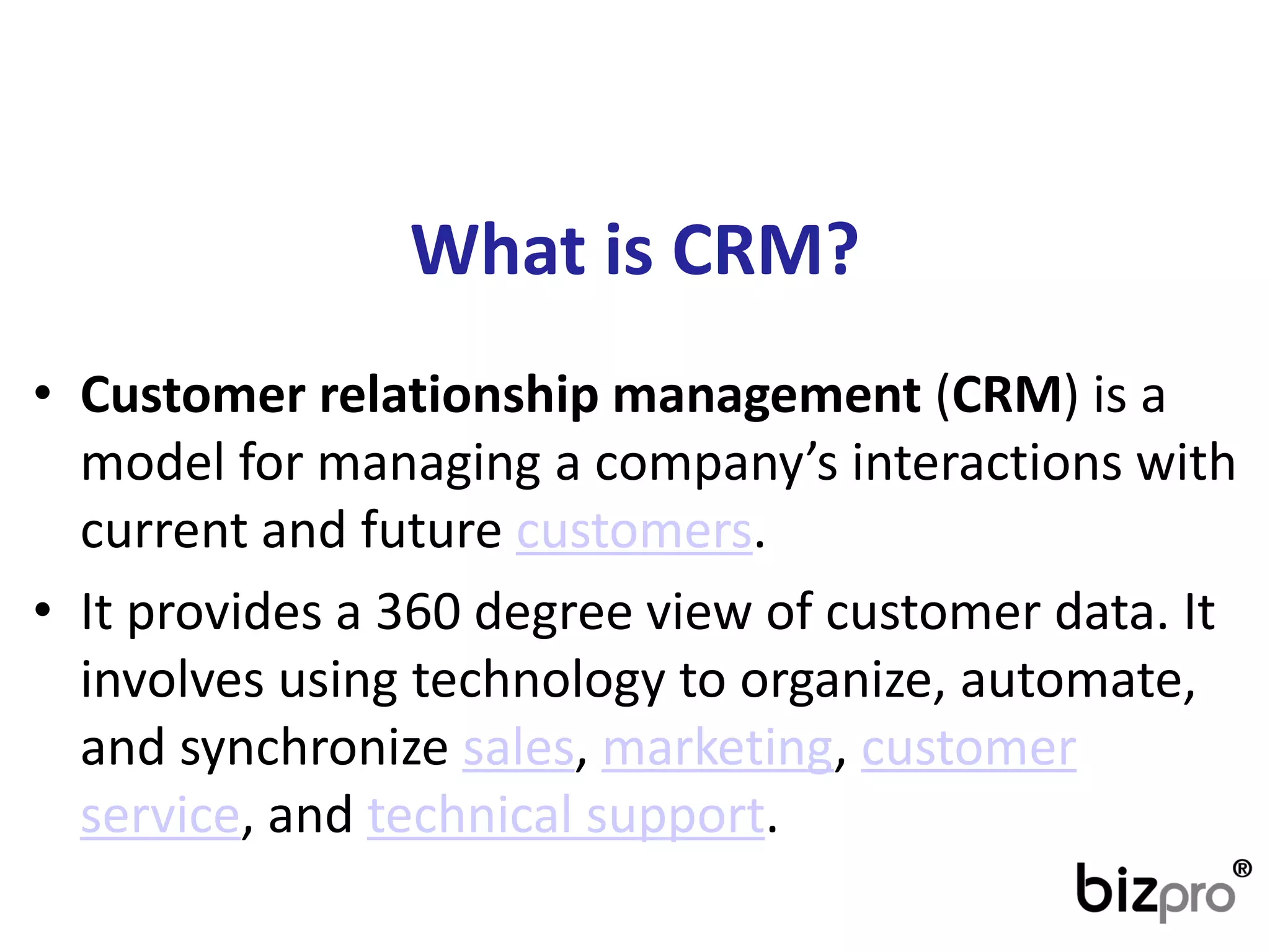 Whatis CRM? 
•Customer relationship management(CRM) is a model for managing a company’s interactions with current and futurecustomers. 
•It provides a 360 degree view of customer data. It involves using technology to organize, automate, and synchronizesales,marketing,customer service, andtechnical support.  