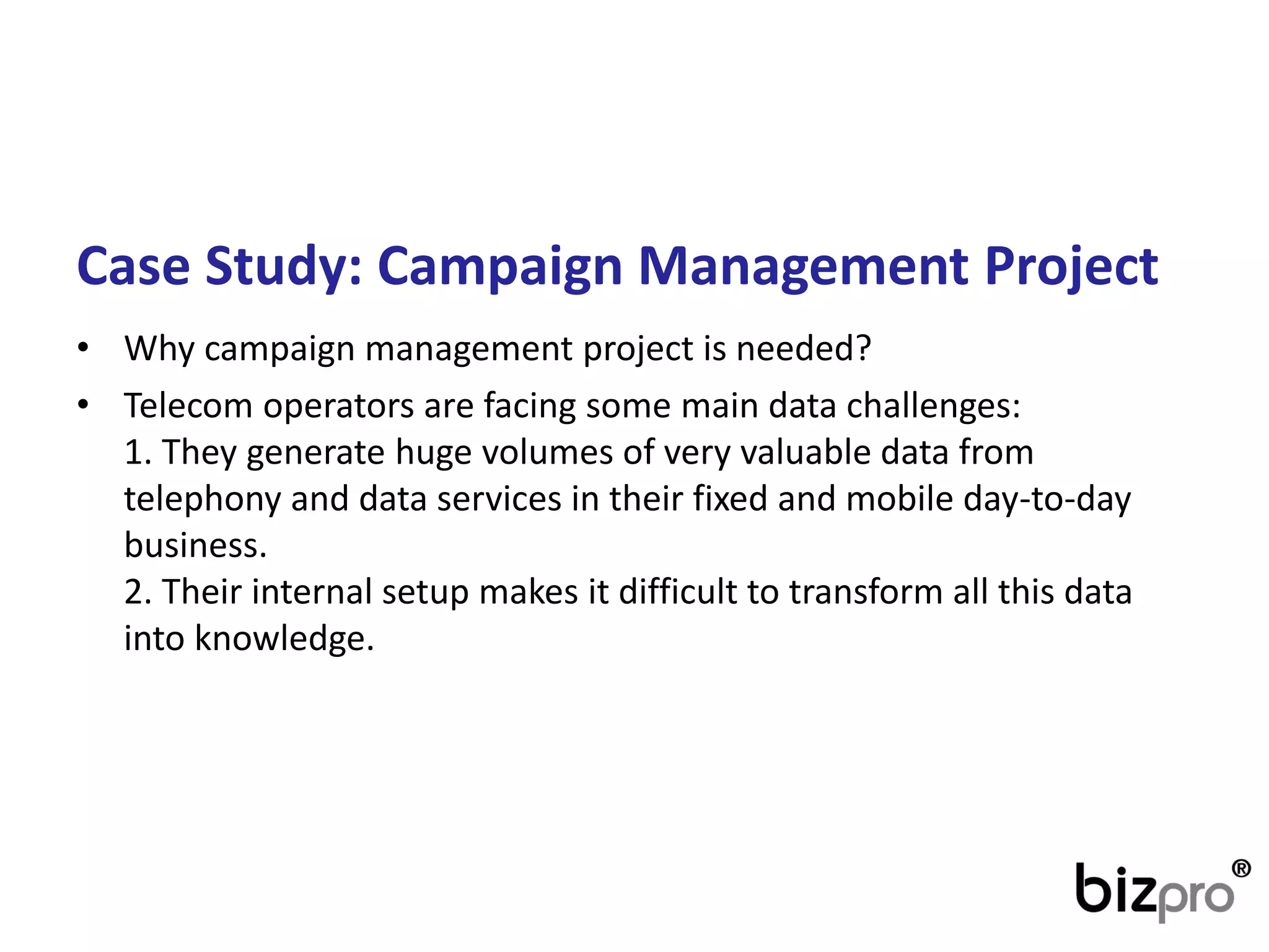 CaseStudy: CampaignManagementProject 
•Whycampaignmanagementprojectis needed? 
•Telecom operators are facing somemain data challenges: 1. They generate huge volumes of very valuable data from telephony and data services in their fixed and mobile day-to-day business. 2. Their internal setup makes it difficult to transform all this data into knowledge.  