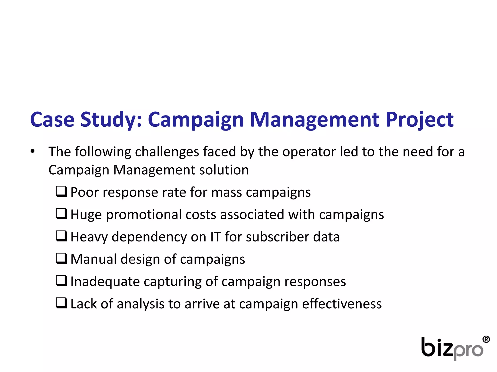 CaseStudy: CampaignManagementProject 
•The following challenges faced by the operatorled to the need for a Campaign Management solution 
Poor response rate for mass campaigns 
Huge promotional costs associated with campaigns 
Heavy dependency on IT for subscriber data 
Manual design of campaigns 
Inadequate capturing of campaign responses 
Lack of analysis to arrive at campaign effectiveness  