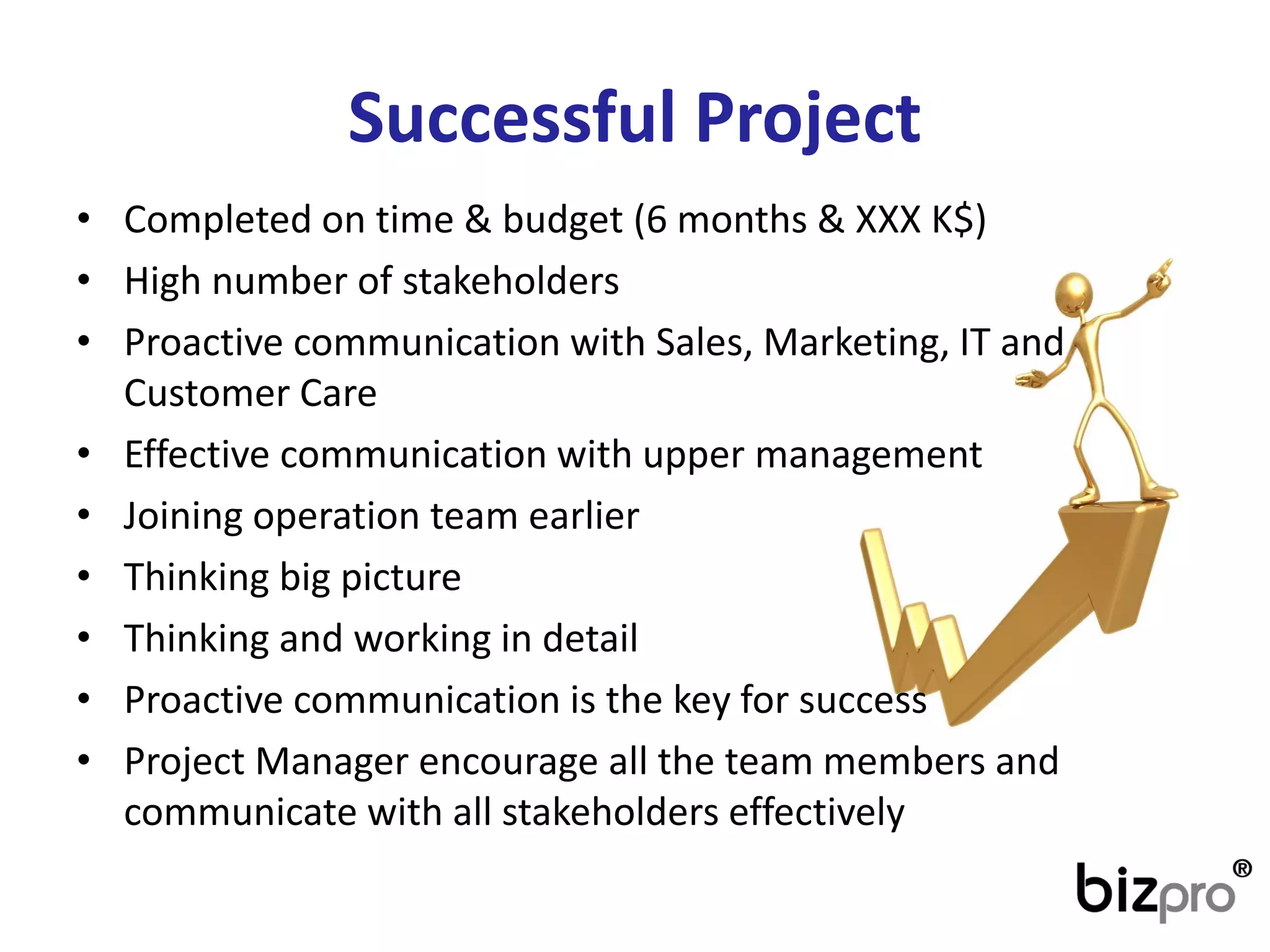 SuccessfulProject 
•Completedon time & budget(6 months& XXX K$) 
•Highnumberof stakeholders 
•ProactivecommunicationwithSales, Marketing, IT andCustomerCare 
•Effectivecommunicationwithuppermanagement 
•Joiningoperationteamearlier 
•Thinkingbigpicture 
•Thinkingandworkingin detail 
•Proactivecommunicationis thekeyforsuccess 
•Project Managerencouragealltheteammembersandcommunicatewithallstakeholderseffectively  