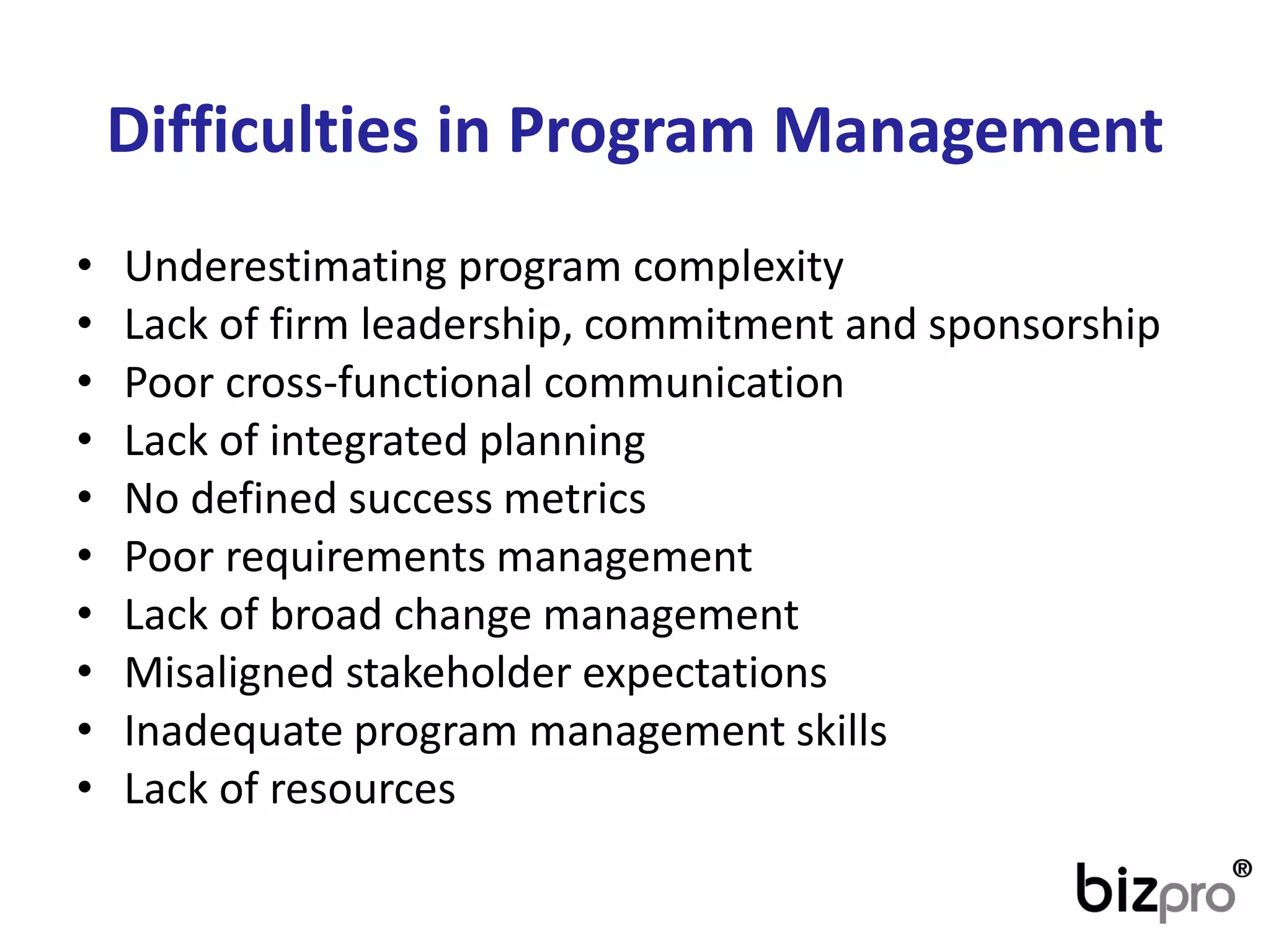 Difficultiesin Program Management 
•Underestimating program complexity 
•Lack of firm leadership, commitment and sponsorship 
•Poor cross-functional communication 
•Lack of integrated planning 
•No defined success metrics 
•Poor requirements management 
•Lack of broad change management 
•Misaligned stakeholder expectations 
•Inadequate program management skills 
•Lack of resources  