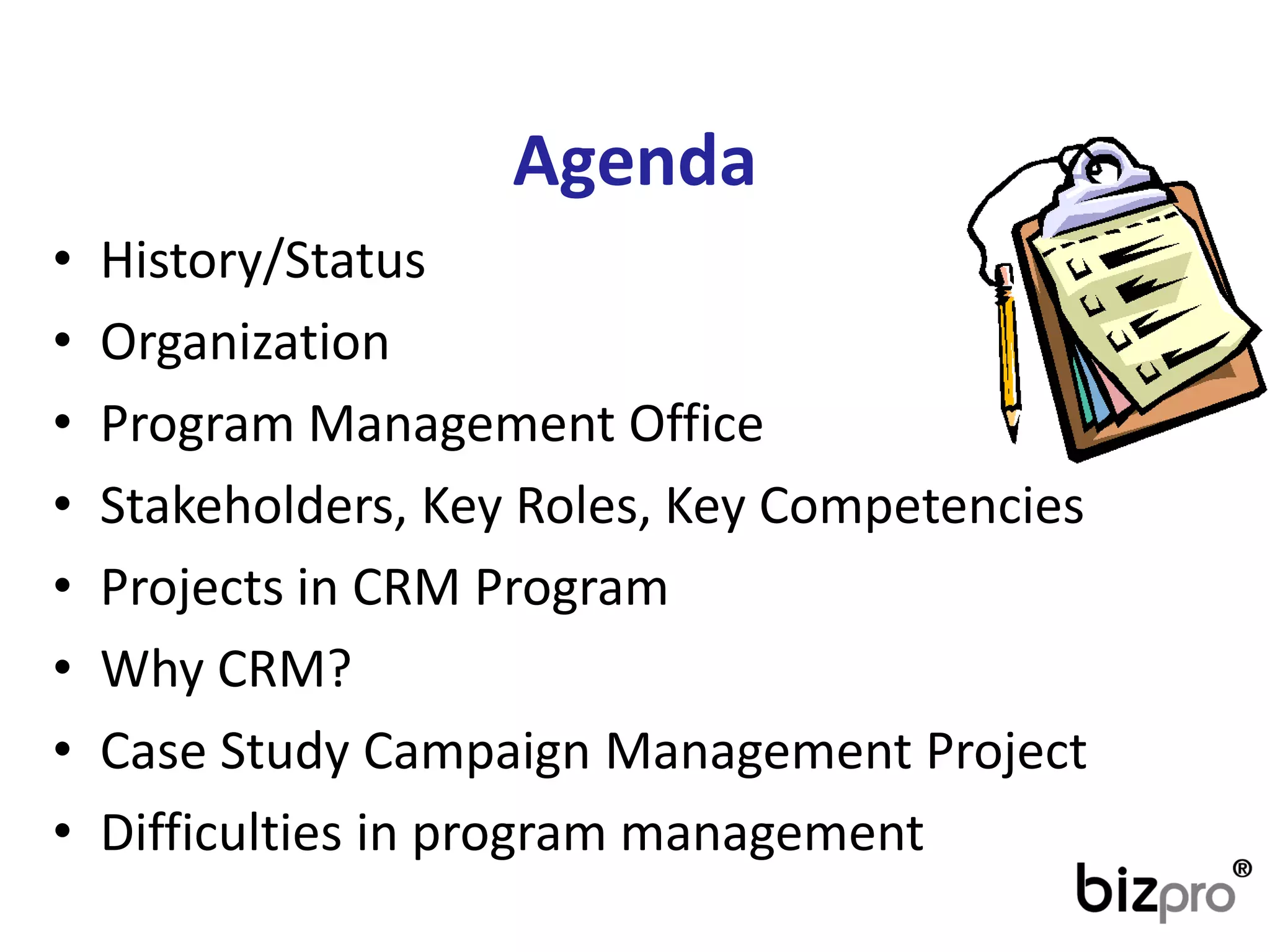 Agenda 
•History/Status 
•Organization 
•Program ManagementOffice 
•Stakeholders, KeyRoles, KeyCompetencies 
•Projectsin CRM Program 
•WhyCRM? 
•CaseStudyCampaignManagementProject 
•Difficultiesin program management  