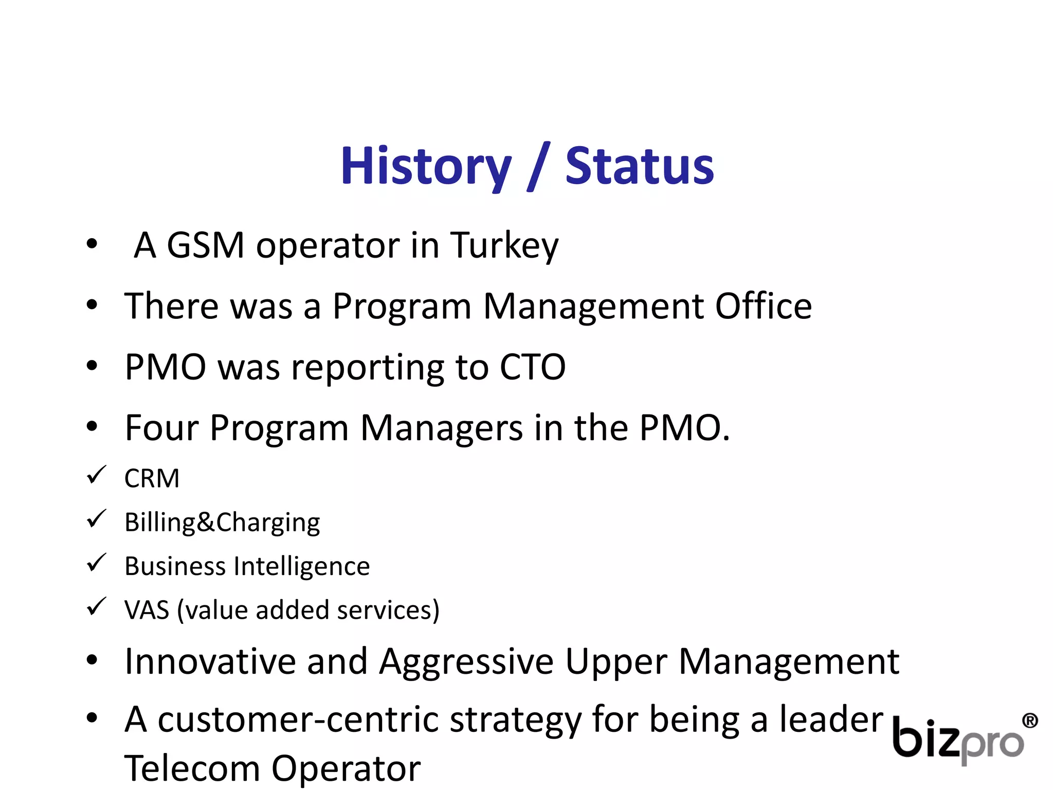 History/ Status 
•A GSM operatorin Turkey 
•Therewasa Program ManagementOffice 
•PMO wasreportingtoCTO 
•FourProgram Managersin thePMO. 
CRM 
Billing&Charging 
BusinessIntelligence 
VAS (valueaddedservices) 
•InnovativeandAggressiveUpperManagement 
•A customer-centricstrategyforbeinga leaderTelecomOperator  