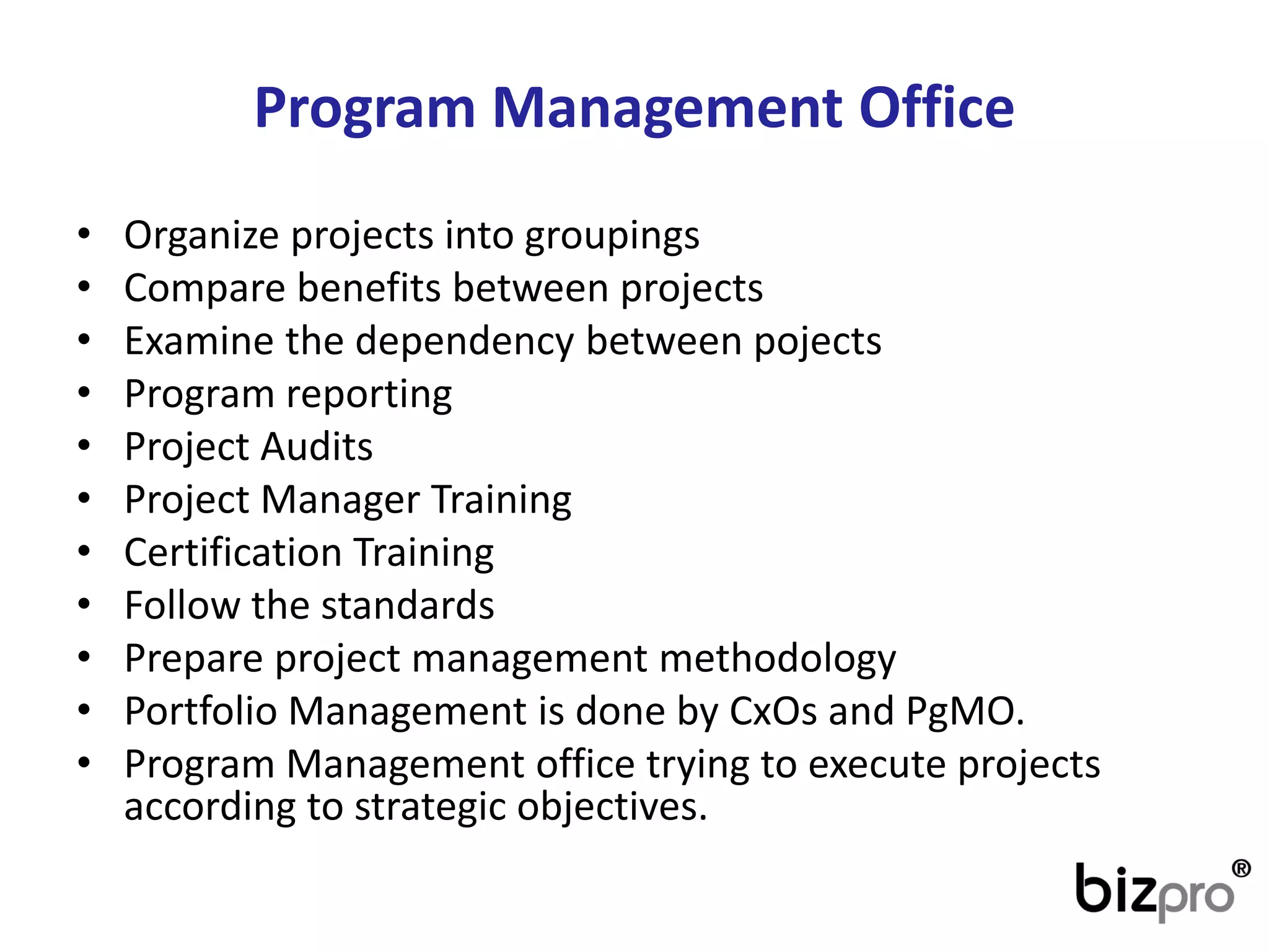 Program ManagementOffice 
•Organize projects into groupings 
•Compare benefits between projects 
•Examine the dependency between pojects 
•Program reporting 
•Project Audits 
•Project Manager Training 
•Certification Training 
•Follow the standards 
•Prepare project management methodology 
•Portfolio Management is done by CxOs and PgMO. 
•Program Management office trying to execute projects according to strategic objectives.  