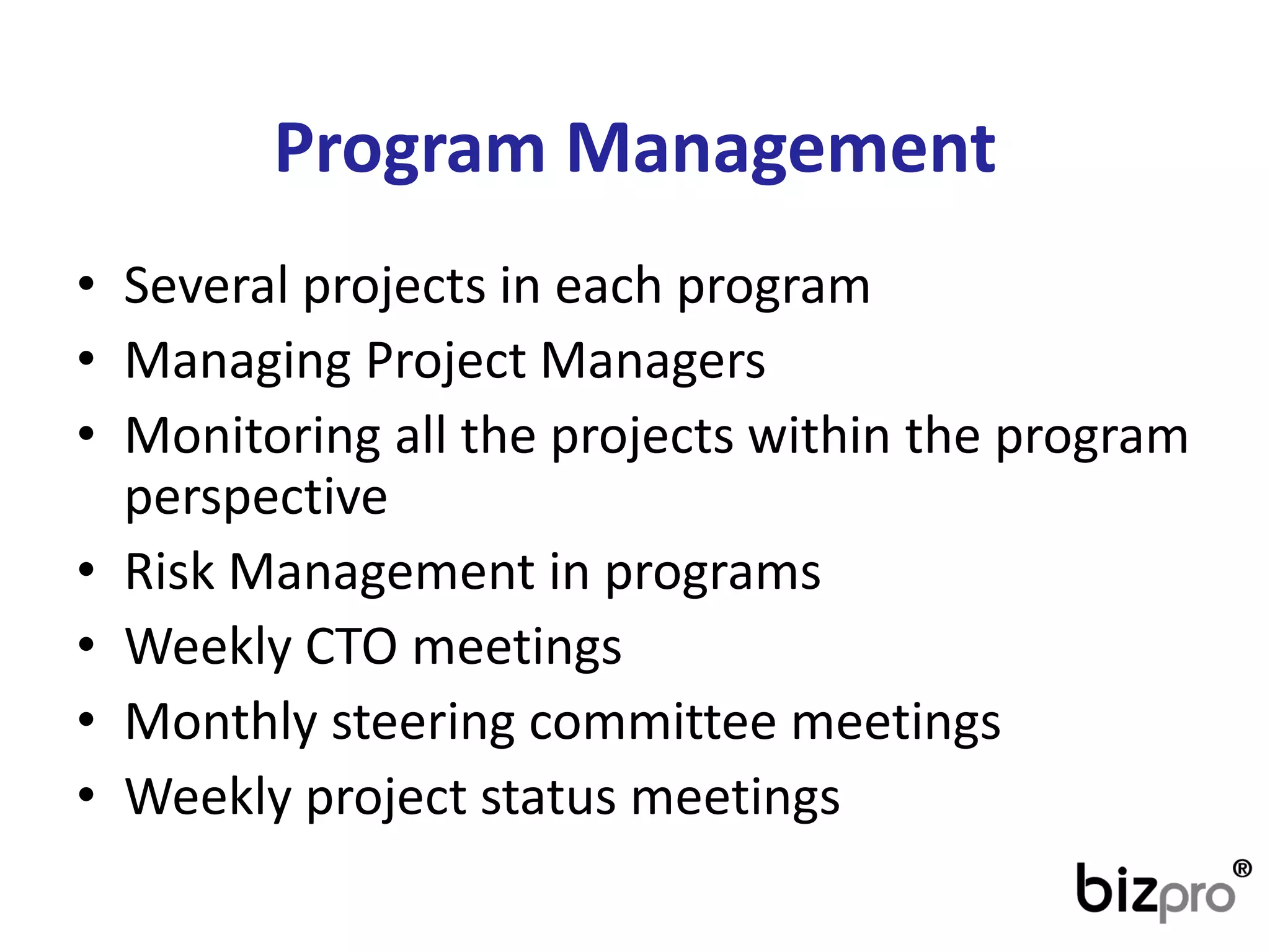 Program Management 
•Several projects in each program 
•Managing Project Managers 
•Monitoring all the projects within the program perspective 
•Risk Management in programs 
•Weekly CTO meetings 
•Monthly steering committee meetings 
•Weekly project status meetings  