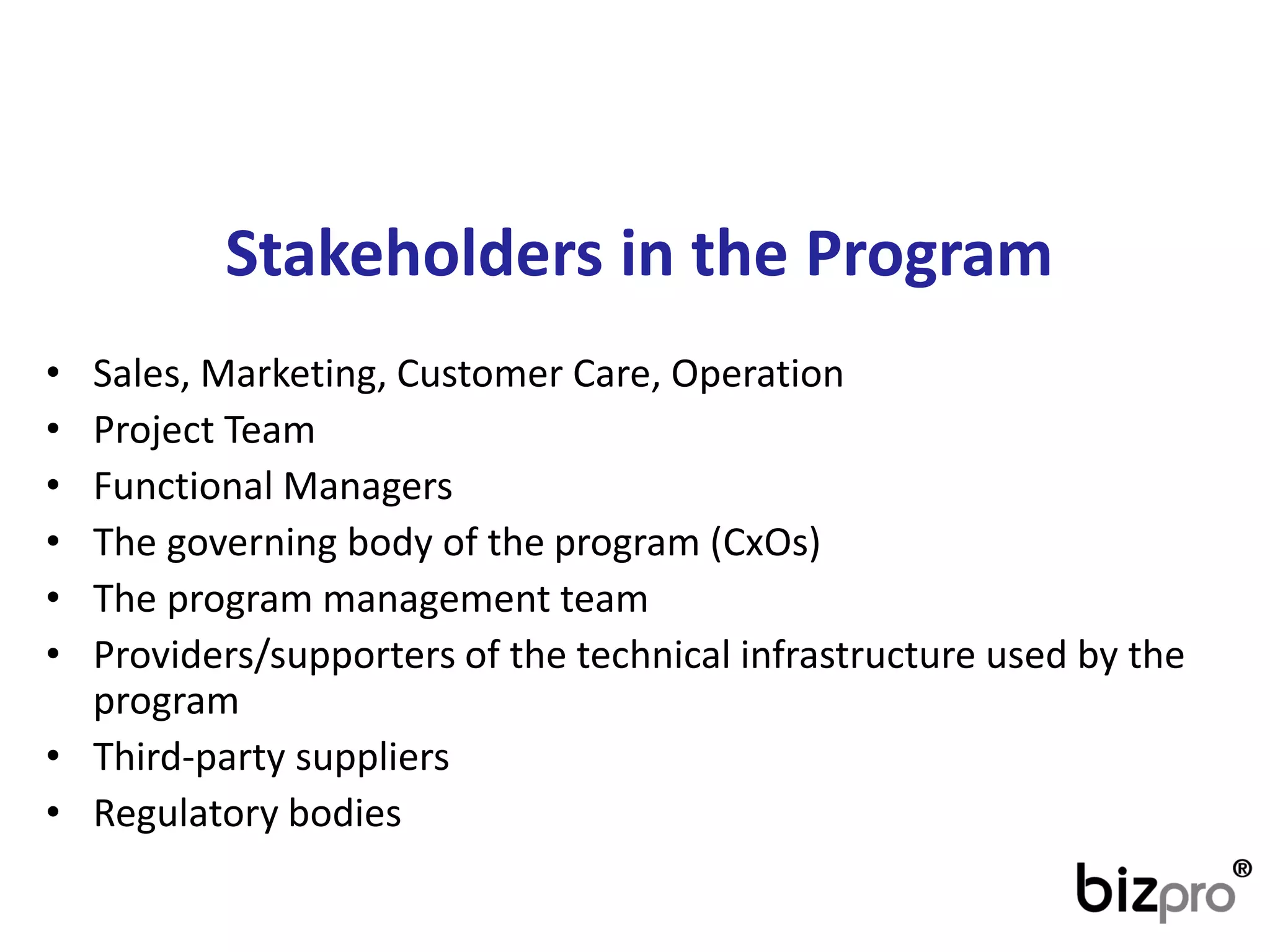 Stakeholdersin theProgram 
•Sales, Marketing, CustomerCare, Operation 
•Project Team 
•FunctionalManagers 
•The governing body of the program(CxOs) 
•The program management team 
•Providers/supporters of the technical infrastructure used by the program 
•Third-party suppliers 
•Regulatory bodies  