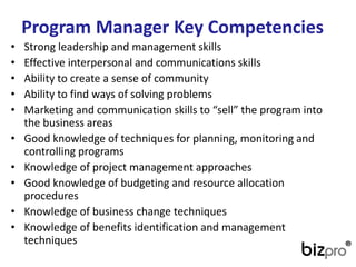 ProgramManager Key Competencies 
•Strong leadership and management skills 
•Effective interpersonal and communications skills 
•Ability to create a sense of community 
•Ability to find ways of solving problems 
•Marketing and communication skills to “sell” the program into the business areas 
•Good knowledge of techniques for planning, monitoring and controlling programs 
•Knowledge of project management approaches 
•Good knowledge of budgeting and resource allocation procedures 
•Knowledge of business change techniques 
•Knowledge of benefits identification and management techniques  