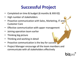 SuccessfulProject 
•Completedon time & budget(6 months& XXX K$) 
•Highnumberof stakeholders 
•ProactivecommunicationwithSales, Marketing, IT andCustomerCare 
•Effectivecommunicationwithuppermanagement 
•Joiningoperationteamearlier 
•Thinkingbigpicture 
•Thinkingandworkingin detail 
•Proactivecommunicationis thekeyforsuccess 
•Project Managerencouragealltheteammembersandcommunicatewithallstakeholderseffectively  