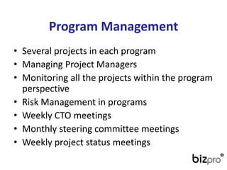 Program Management 
•Several projects in each program 
•Managing Project Managers 
•Monitoring all the projects within the program perspective 
•Risk Management in programs 
•Weekly CTO meetings 
•Monthly steering committee meetings 
•Weekly project status meetings  