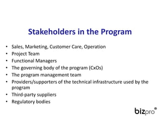 Stakeholdersin theProgram 
•Sales, Marketing, CustomerCare, Operation 
•Project Team 
•FunctionalManagers 
•The governing body of the program(CxOs) 
•The program management team 
•Providers/supporters of the technical infrastructure used by the program 
•Third-party suppliers 
•Regulatory bodies  