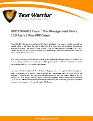 The Best Certification War
www.testwarrior.com
Apple 9L0-418 (Mac Management Basics 10.9 Exam) certification courses may also be accomplished
through effective self-sturdy. The two go submit hands in hands with self-devotion and dedication.
Testing or scaling your abilities by enrolling for APPLE (Mac Management Basics 10.9 Exam) certification
courses and 9L0-418 exams within the eventually could just be the decisive response to adopting the
dream jobs that remunerate well.
This is actually the only passage method to decrease the unemployment levels currently. It's appropriate
that you simply enroll for just about any Mac Management Basics 10.9 Exam certification course to
compete effectively within the employment market.
High rated authorities within their IT fields also had the possibilities to do equivalent Mac Management
Basics 10.9 Exams that by without doubt introduced their accomplishments. The Apple 9L0-418 will
illustrate for you how you can realize your prolonged hopes for getting enhanced having to pay job
possibilities. This is possible once you choose to go ahead and take certification course and particular
9L0-418 exams. Online sources Apple (Apple Certified Associate) for that sturdy from the certification
classes are simply acquired in the search engines like Google.
 