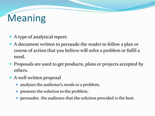 Meaning
 A type of analytical report.
 A document written to persuade the reader to follow a plan or
course of action that you believe will solve a problem or fulfil a
need.
 Proposals are used to get products, plans or projects accepted by
others.
 A well written proposal
 analyses the audience’s needs or a problem,
 presents the solution to the problem,
 persuades the audience that the solution provided is the best.
 