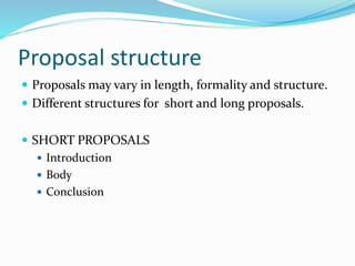 Proposal structure
 Proposals may vary in length, formality and structure.
 Different structures for short and long proposals.
 SHORT PROPOSALS
 Introduction
 Body
 Conclusion
 