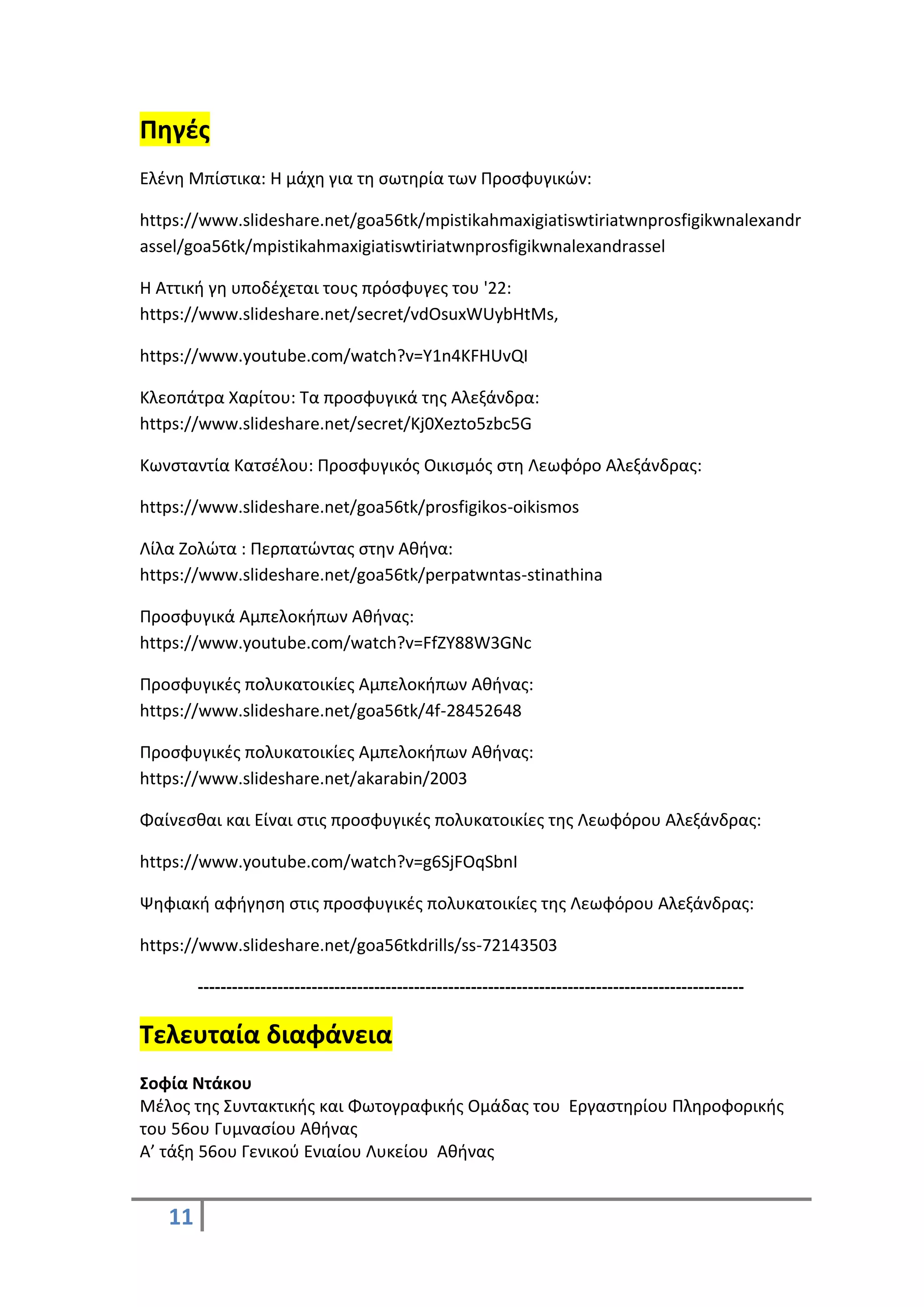 11
Πηγές
Ελένη Μπίστικα: Η μάχη για τη σωτηρία των Προσφυγικών:
https://www.slideshare.net/goa56tk/mpistikahmaxigiatiswtiriatwnprosfigikwnalexandr
assel/goa56tk/mpistikahmaxigiatiswtiriatwnprosfigikwnalexandrassel
Η Αττική γη υποδέχεται τους πρόσφυγες του '22:
https://www.slideshare.net/secret/vdOsuxWUybHtMs,
https://www.youtube.com/watch?v=Y1n4KFHUvQI
Κλεοπάτρα Χαρίτου: Τα προσφυγικά της Αλεξάνδρα:
https://www.slideshare.net/secret/Kj0Xezto5zbc5G
Κωνσταντία Κατσέλου: Προσφυγικός Οικισμός στη Λεωφόρο Αλεξάνδρας:
https://www.slideshare.net/goa56tk/prosfigikos-oikismos
Λίλα Ζολώτα : Περπατώντας στην Αθήνα:
https://www.slideshare.net/goa56tk/perpatwntas-stinathina
Προσφυγικά Αμπελοκήπων Αθήνας:
https://www.youtube.com/watch?v=FfZY88W3GNc
Προσφυγικές πολυκατοικίες Αμπελοκήπων Αθήνας:
https://www.slideshare.net/goa56tk/4f-28452648
Προσφυγικές πολυκατοικίες Αμπελοκήπων Αθήνας:
https://www.slideshare.net/akarabin/2003
Φαίνεσθαι και Είναι στις προσφυγικές πολυκατοικίες της Λεωφόρου Αλεξάνδρας:
https://www.youtube.com/watch?v=g6SjFOqSbnI
Ψηφιακή αφήγηση στις προσφυγικές πολυκατοικίες της Λεωφόρου Αλεξάνδρας:
https://www.slideshare.net/goa56tkdrills/ss-72143503
------------------------------------------------------------------------------------------------
Τελευταία διαφάνεια
Σοφία Ντάκου
Μέλος της Συντακτικής και Φωτογραφικής Ομάδας του Εργαστηρίου Πληροφορικής
του 56ου Γυμνασίου Αθήνας
Α’ τάξη 56ου Γενικού Ενιαίου Λυκείου Αθήνας
 
