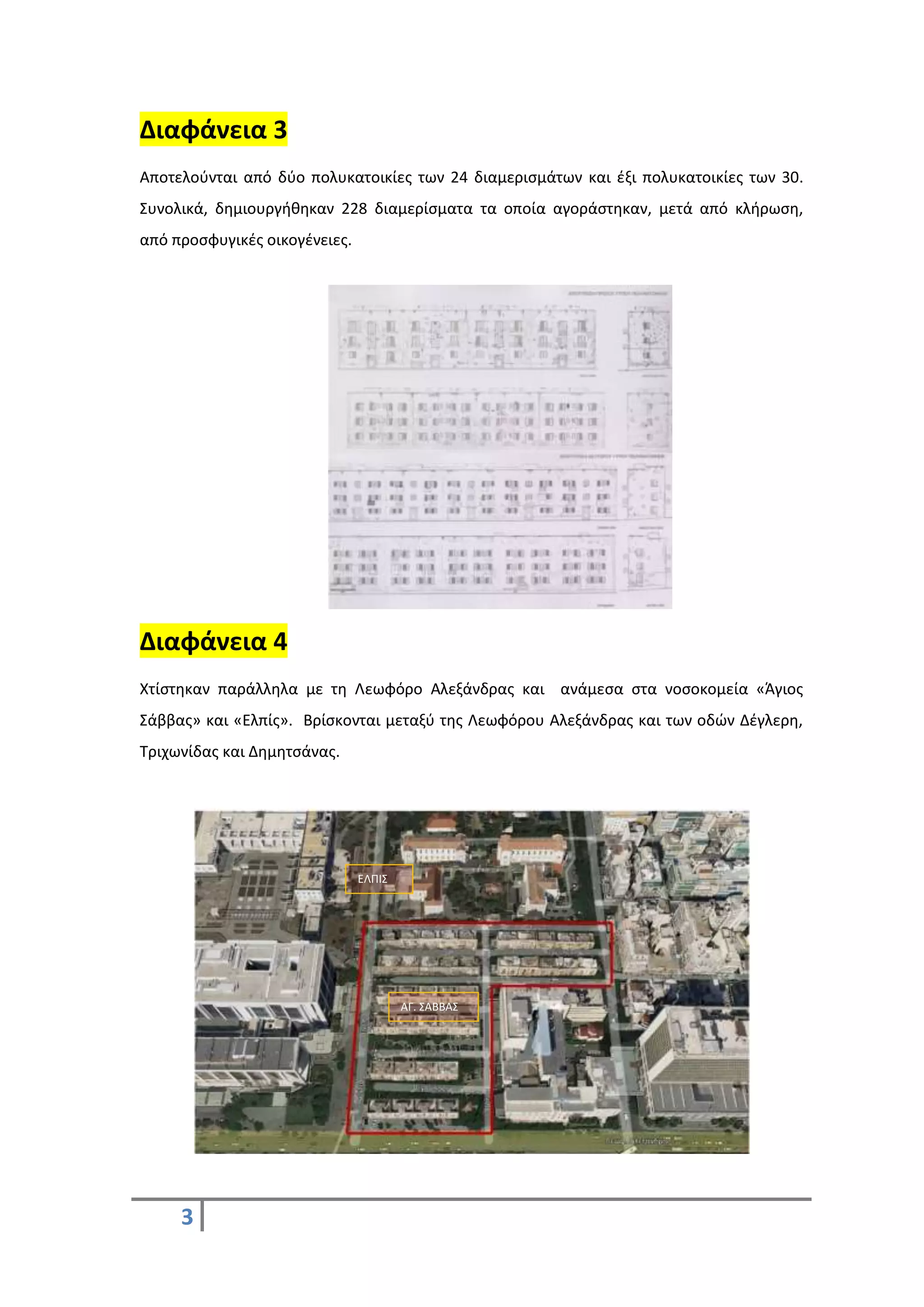 3
Διαφάνεια 3
Αποτελούνται από δύο πολυκατοικίες των 24 διαμερισμάτων και έξι πολυκατοικίες των 30.
Συνολικά, δημιουργήθηκαν 228 διαμερίσματα τα οποία αγοράστηκαν, μετά από κλήρωση,
από προσφυγικές οικογένειες.
Διαφάνεια 4
Χτίστηκαν παράλληλα με τη Λεωφόρο Αλεξάνδρας και ανάμεσα στα νοσοκομεία «Άγιος
Σάββας» και «Ελπίς». Βρίσκονται μεταξύ της Λεωφόρου Αλεξάνδρας και των οδών Δέγλερη,
Τριχωνίδας και Δημητσάνας.
ΕΛΠΙΣ
ΑΓ. ΣΑΒΒΑΣ
 