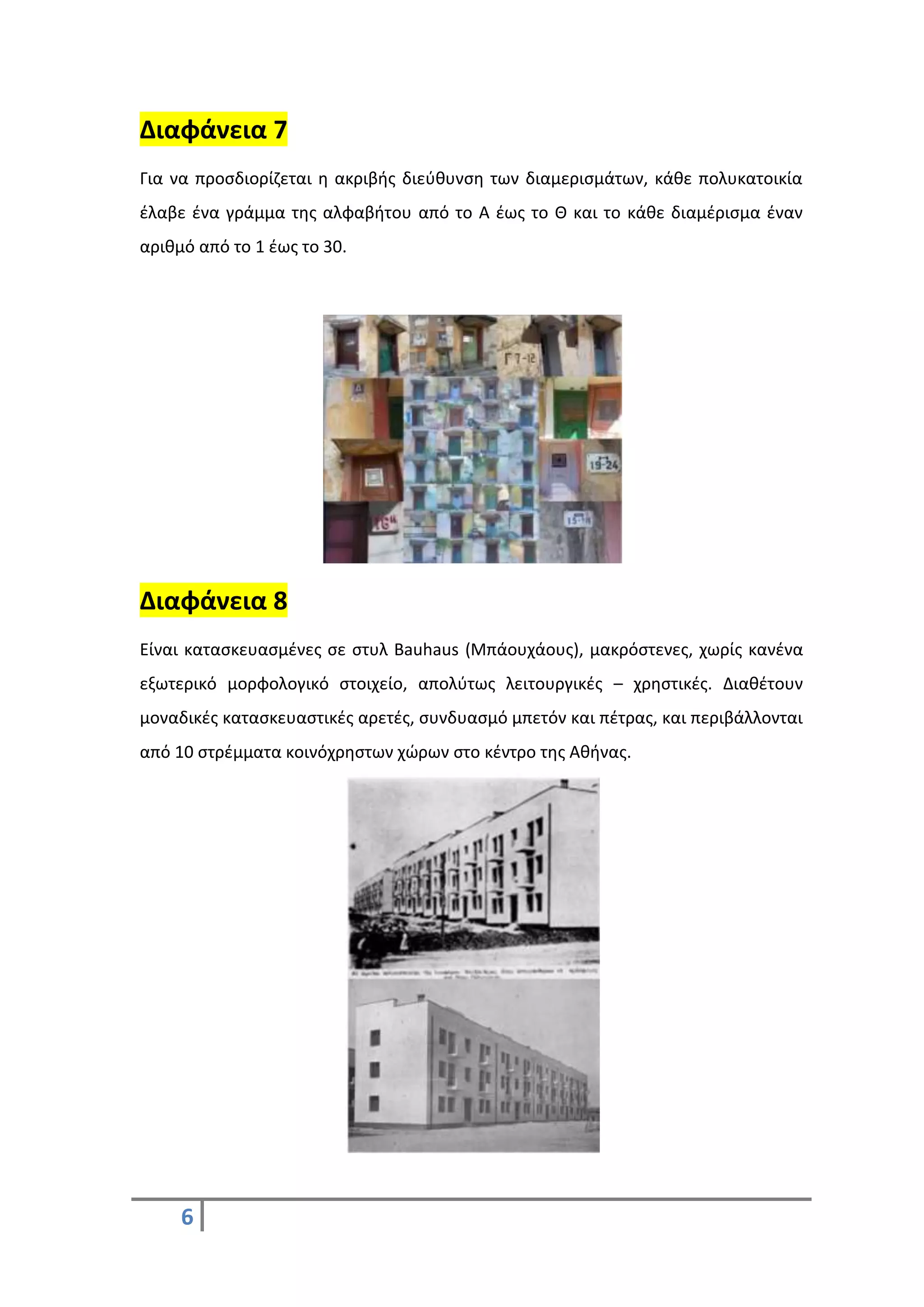 6
Διαφάνεια 7
Για να προσδιορίζεται η ακριβής διεύθυνση των διαμερισμάτων, κάθε πολυκατοικία
έλαβε ένα γράμμα της αλφαβήτου από το Α έως το Θ και το κάθε διαμέρισμα έναν
αριθμό από το 1 έως το 30.
Διαφάνεια 8
Είναι κατασκευασμένες σε στυλ Bauhaus (Μπάουχάους), μακρόστενες, χωρίς κανένα
εξωτερικό μορφολογικό στοιχείο, απολύτως λειτουργικές – χρηστικές. Διαθέτουν
μοναδικές κατασκευαστικές αρετές, συνδυασμό μπετόν και πέτρας, και περιβάλλονται
από 10 στρέμματα κοινόχρηστων χώρων στο κέντρο της Αθήνας.
 