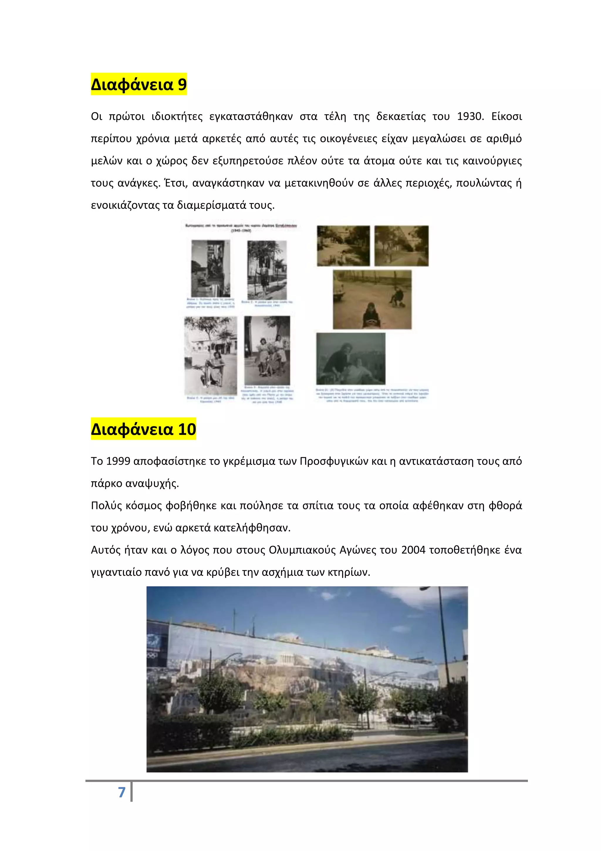 7
Διαφάνεια 9
Οι πρώτοι ιδιοκτήτες εγκαταστάθηκαν στα τέλη της δεκαετίας του 1930. Είκοσι
περίπου χρόνια μετά αρκετές από αυτές τις οικογένειες είχαν μεγαλώσει σε αριθμό
μελών και ο χώρος δεν εξυπηρετούσε πλέον ούτε τα άτομα ούτε και τις καινούργιες
τους ανάγκες. Έτσι, αναγκάστηκαν να μετακινηθούν σε άλλες περιοχές, πουλώντας ή
ενοικιάζοντας τα διαμερίσματά τους.
Διαφάνεια 10
Το 1999 αποφασίστηκε το γκρέμισμα των Προσφυγικών και η αντικατάσταση τους από
πάρκο αναψυχής.
Πολύς κόσμος φοβήθηκε και πούλησε τα σπίτια τους τα οποία αφέθηκαν στη φθορά
του χρόνου, ενώ αρκετά κατελήφθησαν.
Αυτός ήταν και ο λόγος που στους Ολυμπιακούς Αγώνες του 2004 τοποθετήθηκε ένα
γιγαντιαίο πανό για να κρύβει την ασχήμια των κτηρίων.
 