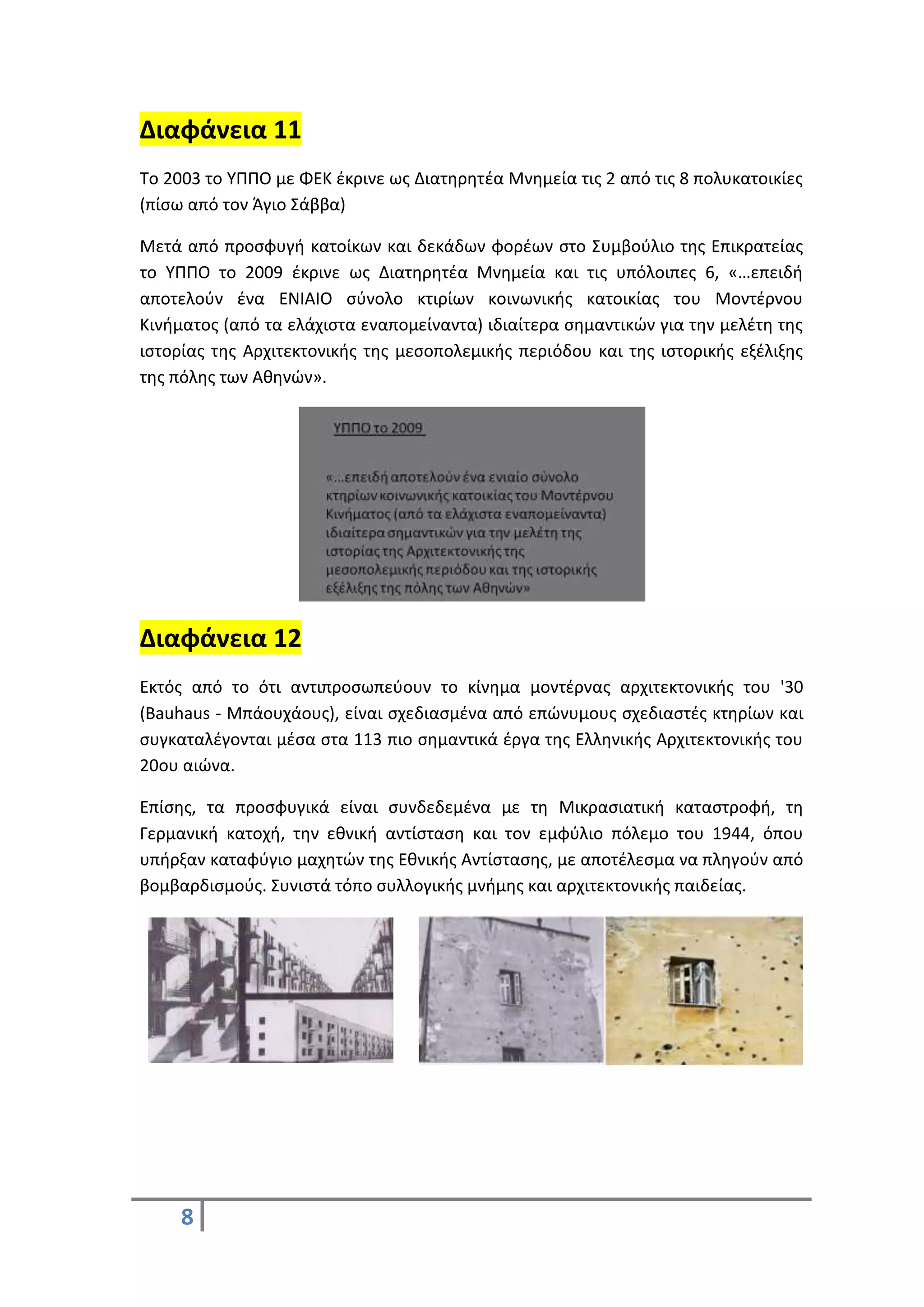 8
Διαφάνεια 11
Το 2003 το ΥΠΠΟ με ΦΕΚ έκρινε ως Διατηρητέα Μνημεία τις 2 από τις 8 πολυκατοικίες
(πίσω από τον Άγιο Σάββα)
Μετά από προσφυγή κατοίκων και δεκάδων φορέων στο Συμβούλιο της Επικρατείας
το ΥΠΠΟ το 2009 έκρινε ως Διατηρητέα Μνημεία και τις υπόλοιπες 6, «…επειδή
αποτελούν ένα ΕΝΙΑΙΟ σύνολο κτιρίων κοινωνικής κατοικίας του Μοντέρνου
Κινήματος (από τα ελάχιστα εναπομείναντα) ιδιαίτερα σημαντικών για την μελέτη της
ιστορίας της Αρχιτεκτονικής της μεσοπολεμικής περιόδου και της ιστορικής εξέλιξης
της πόλης των Αθηνών».
Διαφάνεια 12
Εκτός από το ότι αντιπροσωπεύουν το κίνημα μοντέρνας αρχιτεκτονικής του '30
(Bauhaus - Μπάουχάους), είναι σχεδιασμένα από επώνυμους σχεδιαστές κτηρίων και
συγκαταλέγονται μέσα στα 113 πιο σημαντικά έργα της Ελληνικής Αρχιτεκτονικής του
20ου αιώνα.
Επίσης, τα προσφυγικά είναι συνδεδεμένα με τη Μικρασιατική καταστροφή, τη
Γερμανική κατοχή, την εθνική αντίσταση και τον εμφύλιο πόλεμο του 1944, όπου
υπήρξαν καταφύγιο μαχητών της Εθνικής Αντίστασης, με αποτέλεσμα να πληγούν από
βομβαρδισμούς. Συνιστά τόπο συλλογικής μνήμης και αρχιτεκτονικής παιδείας.
 
