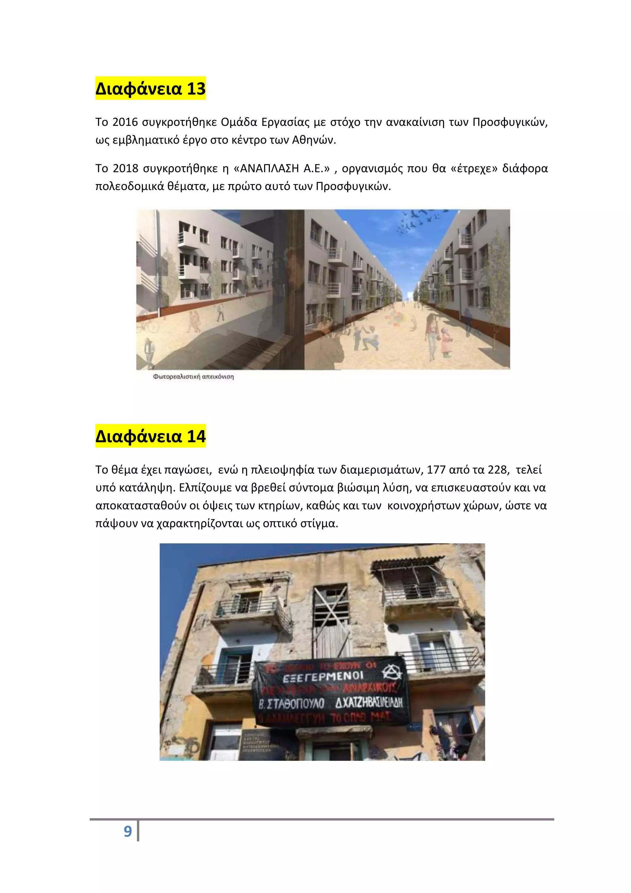 9
Διαφάνεια 13
Το 2016 συγκροτήθηκε Ομάδα Εργασίας με στόχο την ανακαίνιση των Προσφυγικών,
ως εμβληματικό έργο στο κέντρο των Αθηνών.
Το 2018 συγκροτήθηκε η «ΑΝΑΠΛΑΣΗ Α.Ε.» , οργανισμός που θα «έτρεχε» διάφορα
πολεοδομικά θέματα, με πρώτο αυτό των Προσφυγικών.
Διαφάνεια 14
Το θέμα έχει παγώσει, ενώ η πλειοψηφία των διαμερισμάτων, 177 από τα 228, τελεί
υπό κατάληψη. Ελπίζουμε να βρεθεί σύντομα βιώσιμη λύση, να επισκευαστούν και να
αποκατασταθούν οι όψεις των κτηρίων, καθώς και των κοινοχρήστων χώρων, ώστε να
πάψουν να χαρακτηρίζονται ως οπτικό στίγμα.
 
