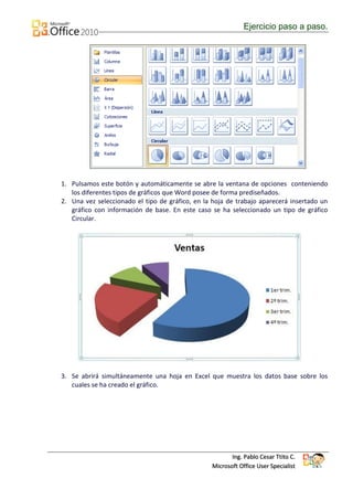 Ejercicio paso a paso.




1. Pulsamos este botón y automáticamente se abre la ventana de opciones conteniendo
   los diferentes tipos de gráficos que Word posee de forma prediseñados.
2. Una vez seleccionado el tipo de gráfico, en la hoja de trabajo aparecerá insertado un
   gráfico con información de base. En este caso se ha seleccionado un tipo de gráfico
   Circular.




3. Se abrirá simultáneamente una hoja en Excel que muestra los datos base sobre los
   cuales se ha creado el gráfico.




                                                        Ing. Pablo Cesar Ttito C.
                                                 Microsoft Office User Specialist
 