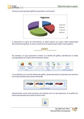 Ejercicio paso a paso.

Tomemos como ejemplo el gráfico presentado a continuación:




Si observamos la barra de herramientas se habrá abierto una nueva viñeta denominada
Herramientas de gráficos. En ella se encontraran las opciones para editar nuestro gráfico.




Por ejemplo si lo que quisiéramos cambiar es el diseño del gráfico, identificamos la viñeta
correspondiente en la barra de herramientas: Diseño




Y nos ubicamos en la sección Diseños de gráfico, donde aparecerán las opciones que tenemos
con el tipo de gráfico que estamos utilizando




Seleccionamos una de estas opciones, por ejemplo una en la que aparezcan en el gráfico los
valores porcentuales para cada una de las series




                                                            Ing. Pablo Cesar Ttito C.
                                                     Microsoft Office User Specialist
 