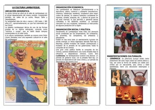 LA CULTURA LAMBAYEQUE.
UBICACIÓN GEOGRÁFICA.
Su punto central se ubicó en el valle de Lambayeque, en
el actual departamento del mismo nombre. Comprendió
también, los valles de La Leche, Reque, Saña y
Jequetepeque.
Su antigüedad data de más o menos 1 200 hasta 1 380
años d.C., aproximadamente, en que fue colonizado por
los Chimú.
La palabra Lambayeque deriva de una de las formas
propias de un idioma extinguido, conocido como
“mochica o yunga”, que se habló desde tiempos
inmemoriales en la costa norte.
A la cultura Lambayeque, también se conoce como Sicán
(Izumi Shimada) tuvo una expresión cultural en el valle
de Lambayeque.
MANIFESTACIONES CULTURALES.
 CERÁMICA.- es policroma aunque existe cierto
predominio del color negro sobre los colores blanco y
rojo, así como la forma de botella con doble pico
unidos por un asa-puente, pico cónico y base
apedestada; tiene una decoración estampada o
plateada.
ORGANIZACIÓN ECONOMICA.
Los Lambayeque se dedicaron prioritariamente a la
agricultura, pesca, comercio y artesanía (arquitectura,
cerámica, metalurgia, textilería). Emplearon para mejor
cultivo de plantas, un sistema hidráulico consistente en
represas, canales, acequias, etc. y abonos de guano de
las aves marinas; lo que permitió ir ganando tierras
cultivables a los desiertos norteños. La actividad
mercantil fue muy incipiente, limitándose al intercambio
de algunos productos de la región.
ORGANIZACIÓN SOCIAL Y POLÍTICA.
Socialmente en Lambayeque hubo toda una jerarquía
social constituida por los emperadores, los cortesanos,
los sirvientes, los campesinos, los artesanos y
pescadores.
Existió en esa zona todo un asentamiento humano de
donde emergió un héroe legendario llamado Ñam-lap o
Naymlap, posible fundador del Estado Lambayecano y
fundador de la dinastía de los gobernantes hasta la
conquista de los Chimús.
Una gran crisis política facilito la conquista de los
Chimús, quienes establecieron una nueva dinastía bajo la
influencia y dependencia chimora. Como dice
Lumbreras, los lambayecanos tuvieron tres épocas: un
periodo de gobierno local, con la dinastía Ñam-lap; un
periodo de dependencia del reino Chimú y un periodo de
dependencia del imperio Inca.
 