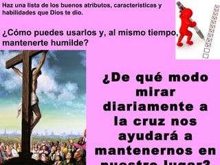 ¿Cómo puedes usarlos y, al mismo tiempo, mantenerte humilde?  ¿De qué modo mirar diariamente a la cruz nos ayudará a mantenernos en nuestro lugar? Haz una lista de los buenos atributos, características y habilidades que Dios te dio.  