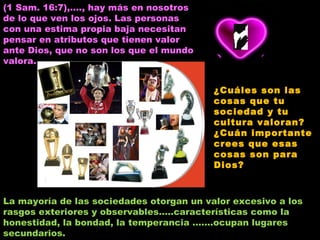 (1 Sam. 16:7),…., hay más en nosotros de lo que ven los ojos. Las personas con una estima propia baja necesitan pensar en atributos que tienen valor ante Dios, que no son los que el mundo valora. La mayoría de las sociedades otorgan un valor excesivo a los rasgos exteriores y observables…..características como la honestidad, la bondad, la temperancia …….ocupan lugares secundarios. ¿Cuáles son las cosas que tu sociedad y tu cultura valoran? ¿Cuán importante crees que esas cosas son para Dios? 