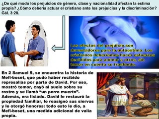 ¿De qué modo los prejuicios de género, clase y nacionalidad afectan la estima propia? ¿Cómo debería actuar el cristiano ante los prejuicios y la discriminación? Gál. 3:28. En 2 Samuel 9, se encuentra la historia de Mefi-boset, que pudo haber recibido represalias por parte de David. Por eso, mostró temor, cayó al suelo sobre su rostro y se llamó “un perro muerto”. Además, era lisiado. David le restauró la propiedad familiar, le reasignó sus siervos y le otorgó honores: todo esto le dio, a Mefi-boset, una medida adicional de valía propia. 