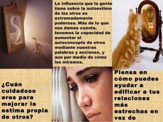 La influencia que la gente tiene sobre la autoestima de los otros es extremadamente poderosa. Más de lo que nos damos cuenta, tenemos la capacidad de aumentar el autoconcepto de otros mediante nuestras palabras y acciones, y aun por medio de cómo los miramos. ¿Cuán cuidadoso eres para mejorar la estima propia de otros?  Piensa en cómo puedes ayudar a edificar a tus relaciones más estrechas en vez de echarlas abajo. 