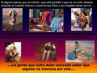 ....La gente que sufre dolor necesita saber que alguien se interesa por ella…. Si alguien piensa que es inferior, que está perdido o que es un inútil, debería recordar el cuidado intenso y especial que Dios y sus ángeles tienen por él…..  … Considera de qué manera estas historias nos revelan el amor de Dios por cada uno, sin tomar en cuenta nuestras faltas. 