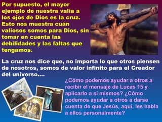 ¿Cómo podemos ayudar a otros a recibir el mensaje de Lucas 15 y aplicarlo a sí mismos? ¿Cómo podemos ayudar a otros a darse cuenta de que Jesús, aquí, les habla a ellos personalmente? Por supuesto, el mayor ejemplo de nuestra valía a los ojos de Dios es la cruz. Esto nos muestra cuán valiosos somos para Dios, sin tomar en cuenta las debilidades y las faltas que tengamos.  La cruz nos dice que, no importa lo que otros piensen de nosotros, somos de valor infinito para el Creador del universo…. 