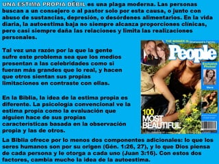 En la Biblia, la idea de la estima propia es diferente. La psicología convencional ve la estima propia como la evaluación que alguien hace de sus propias características basada en la observación propia y las de otros.  Tal vez una razón por la que la gente sufre este problema sea que los medios presentan a las celebridades como si fueran más grandes que lo real, y hacen que otros sientan sus propias limitaciones en contraste con ellas. La Biblia ofrece por lo menos dos componentes adicionales: lo que los seres humanos son por su origen (Gén. 1:26, 27), y lo que Dios piensa de cada persona y le otorga a cada uno (Juan 3:16). Con estos dos factores, cambia mucho la idea de la autoestima. 