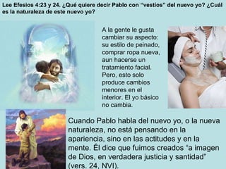 Lee Efesios 4:23 y 24. ¿Qué quiere decir Pablo con “vestíos” del nuevo yo? ¿Cuál es la naturaleza de este nuevo yo? Cuando Pablo habla del nuevo yo, o la nueva naturaleza, no está pensando en la apariencia, sino en las actitudes y en la mente. Él dice que fuimos creados “a imagen de Dios, en verdadera justicia y santidad” (vers. 24, NVI). A la gente le gusta cambiar su aspecto: su estilo de peinado, comprar ropa nueva, aun hacerse un tratamiento facial. Pero, esto solo produce cambios menores en el interior. El yo básico no cambia. 