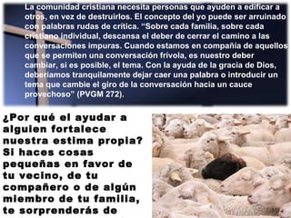 La comunidad cristiana necesita personas que ayuden a edificar a otros, en vez de destruirlos. El concepto del yo puede ser arruinado con palabras rudas de crítica. “Sobre cada familia, sobre cada cristiano individual, descansa el deber de cerrar el camino a las conversaciones impuras. Cuando estamos en compañía de aquellos que se permiten una conversación frívola, es nuestro deber cambiar, si es posible, el tema. Con la ayuda de la gracia de Dios, deberíamos tranquilamente dejar caer una palabra o introducir un tema que cambie el giro de la conversación hacia un cauce provechoso” (PVGM 272). ¿Por qué el ayudar a alguien fortalece nuestra estima propia? Si haces cosas pequeñas en favor de tu vecino, de tu compañero o de algún miembro de tu familia, te sorprenderás de cuán bien te sentirás contigo mismo. 