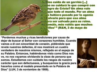 “ Perdemos muchas y ricas bendiciones por causa de dejar de buscar al Señor con corazones humildes. Cuando vamos a él con sinceridad de corazón, pidiéndole que revele nuestros defectos, él nos mostrará un cuadro verdadero de nosotros mismos, reflejado en el espejo de su Palabra. Entonces, habiéndonos visto como Dios nos ve, no nos vayamos olvidando la clase de persona que somos. Estudiemos con cuidado los rasgos de nuestro carácter que son defectuosos, y busquemos la gracia para hacerlos como el modelo presentado en la Palabra de Dios” (LUH, 3 de noviembre de 1909). 