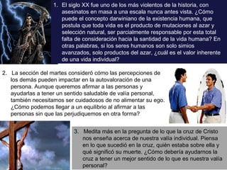 3.  Medita más en la pregunta de lo que la cruz de Cristo nos enseña acerca de nuestra valía individual. Piensa en lo que sucedió en la cruz, quién estaba sobre ella y qué significó su muerte. ¿Cómo debería ayudarnos la cruz a tener un mejor sentido de lo que es nuestra valía personal? 2.  La sección del martes consideró cómo las percepciones de los demás pueden impactar en la autovaloración de una persona. Aunque queremos afirmar a las personas y ayudarlas a tener un sentido saludable de valía personal, también necesitamos ser cuidadosos de no alimentar su ego. ¿Cómo podemos llegar a un equilibrio al afirmar a las personas sin que las perjudiquemos en otra forma? El siglo XX fue uno de los más violentos de la historia, con asesinatos en masa a una escala nunca antes vista. ¿Cómo puede el concepto darwiniano de la existencia humana, que postula que toda vida es el producto de mutaciones al azar y selección natural, ser parcialmente responsable por esta total falta de consideración hacia la santidad de la vida humana? En otras palabras, si los seres humanos son solo simios avanzados, solo productos del azar, ¿cuál es el valor inherente de una vida individual? 