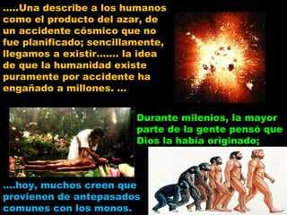 … ..Una describe a los humanos como el producto del azar, de un accidente cósmico que no fue planificado; sencillamente, llegamos a existir……. la idea de que la humanidad existe puramente por accidente ha engañado a millones. … Durante milenios, la mayor parte de la gente pensó que Dios la había originado;  … .hoy, muchos creen que provienen de antepasados comunes con los monos. 