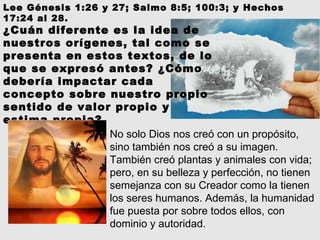 Lee Génesis 1:26 y 27; Salmo 8:5; 100:3; y Hechos 17:24 al 28.  No solo Dios nos creó con un propósito, sino también nos creó a su imagen. También creó plantas y animales con vida; pero, en su belleza y perfección, no tienen semejanza con su Creador como la tienen los seres humanos. Además, la humanidad fue puesta por sobre todos ellos, con dominio y autoridad. ¿Cuán diferente es la idea de nuestros orígenes, tal como se presenta en estos textos, de lo que se expresó antes? ¿Cómo debería impactar cada concepto sobre nuestro propio sentido de valor propio y estima propia? 
