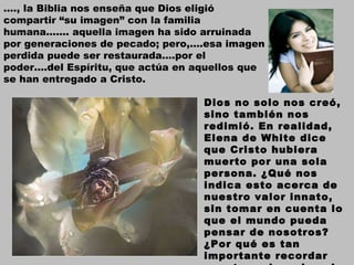 … ., la Biblia nos enseña que Dios eligió compartir “su imagen” con la familia humana……. aquella imagen ha sido arruinada por generaciones de pecado; pero,….esa imagen perdida puede ser restaurada….por el poder….del Espíritu, que actúa en aquellos que se han entregado a Cristo. Dios no solo nos creó, sino también nos redimió. En realidad, Elena de White dice que Cristo hubiera muerto por una sola persona. ¿Qué nos indica esto acerca de nuestro valor innato, sin tomar en cuenta lo que el mundo pueda pensar de nosotros? ¿Por qué es tan importante recordar nuestro valor a los ojos de Dios? 