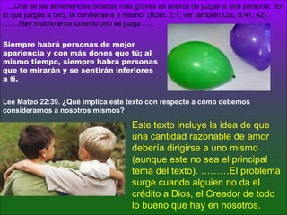 … ..Una de las advertencias bíblicas más graves es acerca de juzgar a otra persona: “En lo que juzgas a otro, te condenas a ti mismo” (Rom. 2:1; ver también Luc. 6:41, 42). …….Hay mucho error cuando uno se juzga …..  Este texto incluye la idea de que una cantidad razonable de amor debería dirigirse a uno mismo (aunque este no sea el principal tema del texto). ………El problema surge cuando alguien no da el crédito a Dios, el Creador de todo lo bueno que hay en nosotros. Lee Mateo 22:39. ¿Qué implica este texto con respecto a cómo debemos considerarnos a nosotros mismos? Siempre habrá personas de mejor apariencia y con más dones que tú; al mismo tiempo, siempre habrá personas que te mirarán y se sentirán inferiores a ti. 