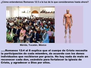 ¿Cómo entendemos Romanos 12:3 a la luz de lo que consideramos hasta ahora? … ..Romanos 12:4 al 8 explica que el cuerpo de Cristo necesita la participación de cada miembro, de acuerdo con los dones individuales que recibieron por gracia. No hay nada de malo en reconocer cada don, usándolo para fortalecer la iglesia de Cristo, y agradecer a Dios por ellos. Mérida, Yucatán, México  