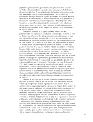 100
predador o, por el contrario, para disimular su presencia ante su presa
confiada. Estas capacidades espaciales para afectar y ser afectado son
plenamente objetivas. El animal podría percibirlas incorrectamente y perder
una oportunidad o correr un riesgo innecesario. Y sin embargo son
relacionales. La superficie de un lago no proporciona a un animal grande la
oportunidad de caminar sobre la misma, pero concede esta oportunidad a
los insectos pequeños que pueden desplazarse sobre ella gracias a la
tensión de su superficie. Los ecologistas perceptuales y los roboticistas
conductuales tienen un nombre para estas oportunidades y riesgos que
proporcionan los trazados de las superficies: affordances, o posibilidades
de uso del entorno.
Esta breve incursión en la expresividad no humana nos ha
proporcionado, por lo pronto, el vocabulario necesario para examinar la obra
de Rafael Lozano-Hemmer. Despliega poblaciones de objetos que, al igual
que los insectos sociales, son excitables, y en el proceso modifica las
posibilidades de uso de los espacios escultóricos. Pero independientemente
de cuán intenso sea el deseo de este artista por convertirse en un animal
–o cuando menos en una máquina que simule un animal–, es, muy a su
pesar, un miembro de la especie humana. Y como tal, también le incumbe
la expresividad social. Los seres humanos expresan muchas cosas que no
existen en el reino animal. Espacios como los museos y las galerías
expresan prestigio, las comunidades que conforman el mundo del arte a
veces deben expresar solidaridad, y, lo que es más importante, los espacios
públicos creados por las organizaciones gubernamentales deben expresar
legitimidad, la legitimidad de su autoridad. Las posibilidades de uso de los
espacios públicos están íntimamente relacionadas con esto. En los siglos
XVII y XVIII, cuando las fronteras de las entidades territoriales modernas
empezaban a cristalizar, las capitales nacionales se convirtieron en los
lugares en los que sus gobiernos recién centralizados podían expresar sus
reivindicaciones de autoridad legítima a través de plazas de esmerado
diseño, avenidas arboladas, calles en las que fachadas perfectamente
alineadas enmarcaban imponentes vistas coronadas por un monumento o
un obelisco.
Algunos de los espacios en los que interviene Lozano-Hemmer son
pequeños e íntimos. Mientras que los museos y las colecciones privadas
deben expresar prestigio a otras organizaciones, los objetos de arte
contienen tienen su propio programa expresivo. La mayoría de los objetos de
arte proporcionan al público un cierto grado de interacción: caminamos en
torno a una escultura estática, o miramos una pintura desde distintas
posiciones para buscar las oportunidades de experiencia visual que nos
concede el ángulo apropiado. Pero las oportunidades de interacción pueden
aumentar si dotamos al objeto artístico no sólo de la capacidad de afectar al
público sino también de la de ser afectado por él. En el caso de los insectos
y las bacterias, esta capacidad deriva de la disociación de una línea
expresiva, ADN, del espacio voluminoso. De forma similar, en las esculturas
de Lozano-Hemmer hay un espacio unidimensional expresivo tras el hardware
tridimensional. En este caso no son los genes, sino las largas series de
unos y ceros las que, en última instancia, personifican el software que da
vida al hardware. Las poblaciones excitables de objetos por lo demás
 