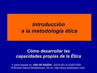 Introducción
a la metodología ética

Cómo desarrollar las
capacidades propias de la Ética
1ª parte basada en: USO DE RAZÓN. ESTA ES LA CUESTIÓN.
© Ricardo García Damborenea. Ver en: http://www.usoderazon.com/

 