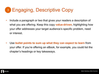 Engaging, Descriptive Copy
•  Include a paragraph or two that gives your readers a description of
what you are offering. Keep this copy value-driven, highlighting how
your offer addresses your target audience’s specific problem, need
or interest.
•  Use bullet points to sum up what they can expect to learn from
your offer. If you’re offering an eBook, for example, you could list the
chapter’s headings or key takeaways.
Better Marketing. Better Business.
3
 