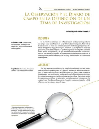 La Observación y el Diario de 
Campo en la Definición de un 
RESUMEN 
En el articulo se establece una reflexión desde la observación y el diario 
de campo hacia la definición de un problema de investigación. Referente a 
la observación se hace una conceptualización desde dos perspectivas: ob-servar 
para participar y participar para observar. En cualquiera de estas dos 
posiciones, se alude a una postura epistemológica del investigador acerca de 
cómo aborda esos procesos y de qué manera sistematiza dichas observacio-nes. 
En ese sentido, el registro de las experiencias observadas conducen al 
investigador a definir una campo de acción y la formulación de un tema de 
investigación. 
ABSTRACT 
This article presents a reflection, by means of observation and field notes, 
searching for the establishment of a research problem. In relation to observa-tion, 
a conceptualization from two different perspectives is made: observing 
to participate and participating to observe. In each of these two perspectives, 
the researcher assumes an epistemological position about the ways to tackle 
these processes and how to systematize such observations. In this sense, the 
registering of the observed experiences leads the researcher to define a field 
of action and formulate a research topic. 
Palabras Clave: Observación, 
Participación, Investigación, 
Diario de Campo, Problema de 
Investigación. 
Key Words: Observation, Participation, 
Research, Field notes, Research problem. 
Tema de Investigación 
Luis Alejandro Martínez R.* 
* Sociólogo. Especialista en Informática y 
Multimedios. Diplomado en Ciencias de la 
Educación. Docente de investigación Facul-tad 
de Ciencias de la Educación, Fundación 
Universitaria los Libertadores. lamart2000@ 
hotmail.com 
Fecha de Recepción: 30 /03 /07 Fecha de Aceptación: 16 /04 /07 
 