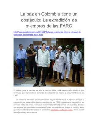 La paz en Colombia tiene un 
obstáculo: La extradición de 
miembros de las FARC 
http://www.extradicion.com.co/2014/02/06/la-paz-en-colombia-tiene-un-obstaculo-la-extradicion- 
de-miembros-de-las-farc/ 
El diálogo para la paz que se lleva a cabo en Cuba, está condicionado debido al gran 
obstáculo que representa la demanda de extradición de líderes y otros miembros de las 
FARC. 
El veinteavo encuentro de conversaciones de paz deberá incluir el espinoso tema de la 
extradición que pesa sobre algunos miembros de las FARC, acusados de narcotráfico, así 
como de tráfico de armas. Tema que ha demorado la finalización de los acuerdos, debido a 
que aunque las autoridades colombianas firmen un acuerdo que finalice el conflicto, estos 
guerrilleros deberán enfrentarse a un proceso de extradición a los Estados Unidos, donde pueden 
ser enjuiciados y encarcelados. 
 