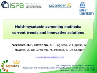 Veronica M.T. Lattanzio, A.F. Logrieco, V. Lippolis, N.
Nivarlet, A. De Girolamo, M. Pascale, S. De Saeger
veronica.lattanzio@ispa.cnr.it
The 3rdMycoKey technological workshop :
Prevention and integrated control of mycotoxins in wheat, barley and maize
Agroscope, Zurich, June 18-19, 2019
Multi-mycotoxin screening methods:
current trends and innovative solutions
 